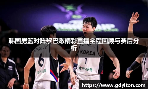 韩国男篮对阵黎巴嫩精彩直播全程回顾与赛后分析