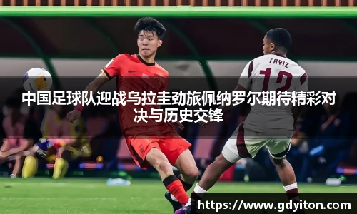 中国足球队迎战乌拉圭劲旅佩纳罗尔期待精彩对决与历史交锋